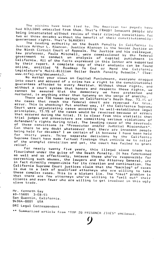 The victins have Leen Lied 1o, The American tes puyers tave Vad BILLIONS emdezzled fram thom. That’s FRAUD! macent people sre being incarcerated uithout roview of thair crisinul conviciions o two or thres decades without the banefSt of their cuntitotionsl e Guaraniecs Fighia: Thutts SLAVERY  The leading suthority an the Duath Penalty fu Colifarnis i Justice Arthur L. Murcan. Justice Alarean 5o the Seniar Jesiics o the Winth Circuil Court of Appeals. The dustice and his coliboque luw professor, Paula Witchell, were commissioned by thy feses government id conduct un  analysis of  copitel punisnesne ih California. ALL of the fucts uxpressed in this lester are soppor coy by their Fuport. A complete capy of theit analysi con be’roen enline, entitled ’R Rosdaap To End or Hend the . Caliroreis Legisliture’s Multi-Billion Oollar Desth Penaity Dubscie,- {ous . Cc fa -ora/documants)  No matter your vieus on Capital Punishuent, sveryome aragges i1%0 Court and sccusad of a Crime has u Fignt to the conetitutionet uarantees afforded to every Amurican. Uiihous \hase siamee. oon ULTNOUE a court syatem hat hanors and respacis thoss fighid, we Cannot b “assured that the democracy ek have  pratecies ams nurtured, s anything athar than tycanny on the verge of shaschy  Thete ure 730 husan beings on Californis’s Destn Row. 75 1% of the cosws that resch the federal court sre reversed for tri rror. This I shocking! Put nathar way, if tha Colifetnis Supions Court uere udjudicating cases sccording ta wellossteblisnes. sonet principles, 7315 of the cases would be reversed meconss of errart Ehst occurdu auring the trial. It bu clear fron this sestistic tmns trial Judgus and prosecutors are committing serious vialstiens o dofendant’s rignts during triel. Thu leading couse of the teversr. of thuse canvictions is "Prosicutor and/or JuGicisl Mistoriicis Can there be any doubt uhatsoevir that there are innecent peomic being neld for decades? I m Cortain of it beceuse 1 mose poeh ooty for unirty ’y n-ee separate decislans by  the Californis Suprems Court nove medt fuctual findings that sntitle me ia fo]ier oF ihe urongful conuic:ian and yat, the court has faited to uract  1iat  For nesrly tuenty five ywars, thiv illegel sleve trade noo Flourished under the guise of ’the Death Punalty. Lc has funtioney 50 uell nd o effectively, because those who’re reaponsibie fe COFFecting such sbuses, the lauyers and the Attoraey General. ser in fact directly responsible for its craation and continuation fne California Supreme Court justices claim that the *backlogs oF carer is e to a lack of qualified sttorneys una are willing to tare these complex coses. This is s blatant Lis. The “resls probles jo Mot chere are feu stiorneys wnora uilling te tsell bare wneir clisnes and even feuer uha are willing to gut invelued in ihis ogly Slave trudu.  He. Kennetn Gay 15601 3-calos  San Quentin. Califarnia 949640001 USA.  ORI Legal Correspandent  - s  rized urticle from “TOP 20 PRISUNER 21t  9  